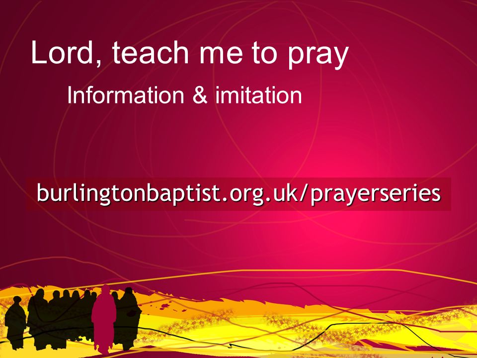 burlingtonbaptist.org.uk/prayerseries Lord, teach me to pray Information & imitation