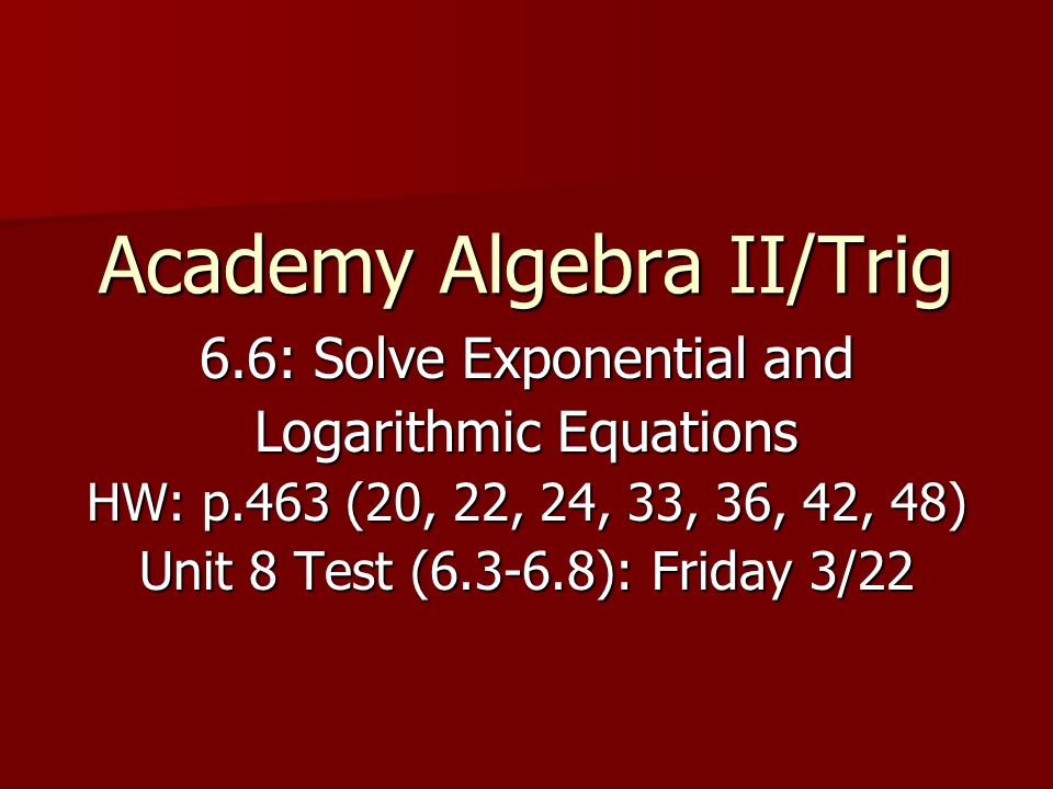 Academy Algebra II/Trig 6.6: Solve Exponential and Logarithmic Equations HW: p.463 (20, 22, 24, 33, 36, 42, 48) Unit 8 Test ( ): Friday 3/22
