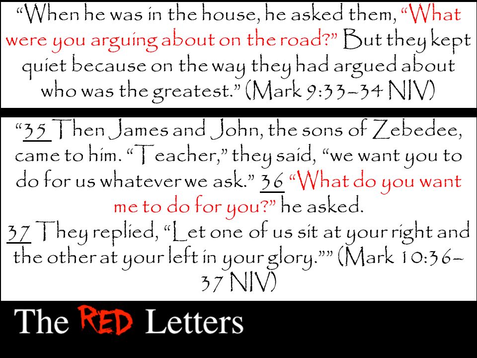 When he was in the house, he asked them, What were you arguing about on the road But they kept quiet because on the way they had argued about who was the greatest. (Mark 9:33–34 NIV) 35 Then James and John, the sons of Zebedee, came to him.