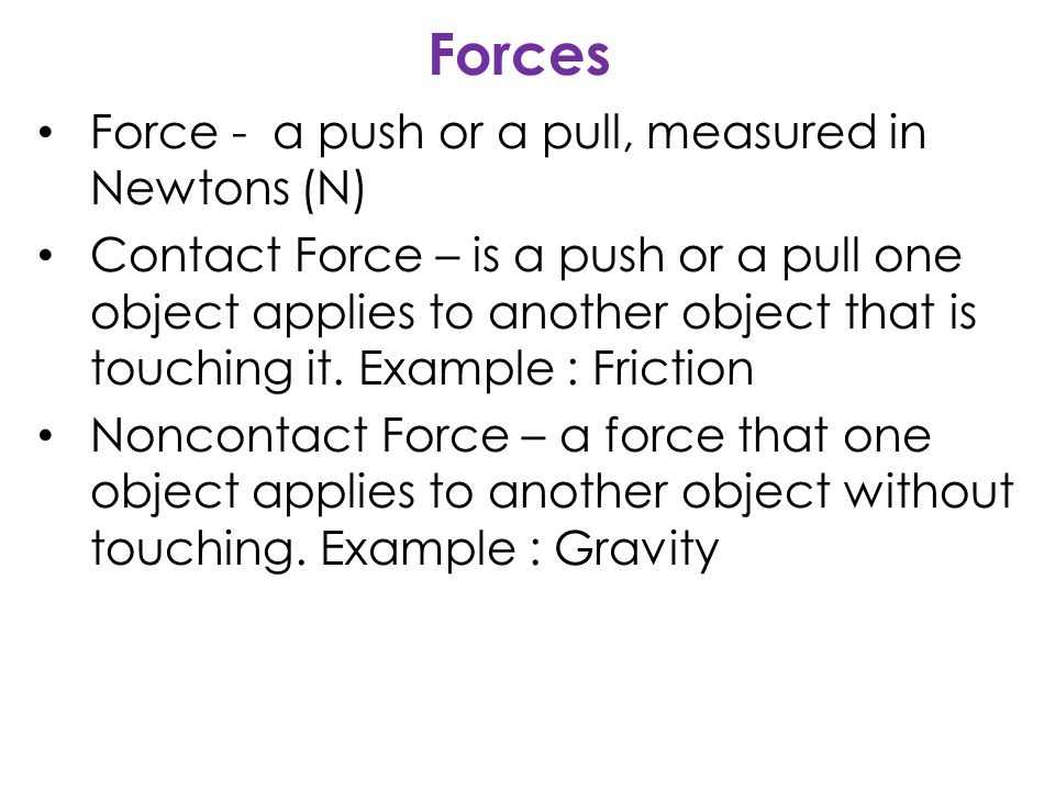 Forces Force - a push or a pull, measured in Newtons (N) Contact Force – is a push or a pull one object applies to another object that is touching it.