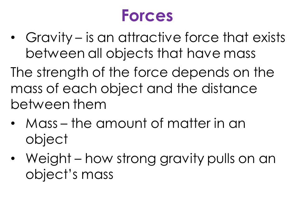 Forces Gravity – is an attractive force that exists between all objects that have mass The strength of the force depends on the mass of each object and the distance between them Mass – the amount of matter in an object Weight – how strong gravity pulls on an object’s mass