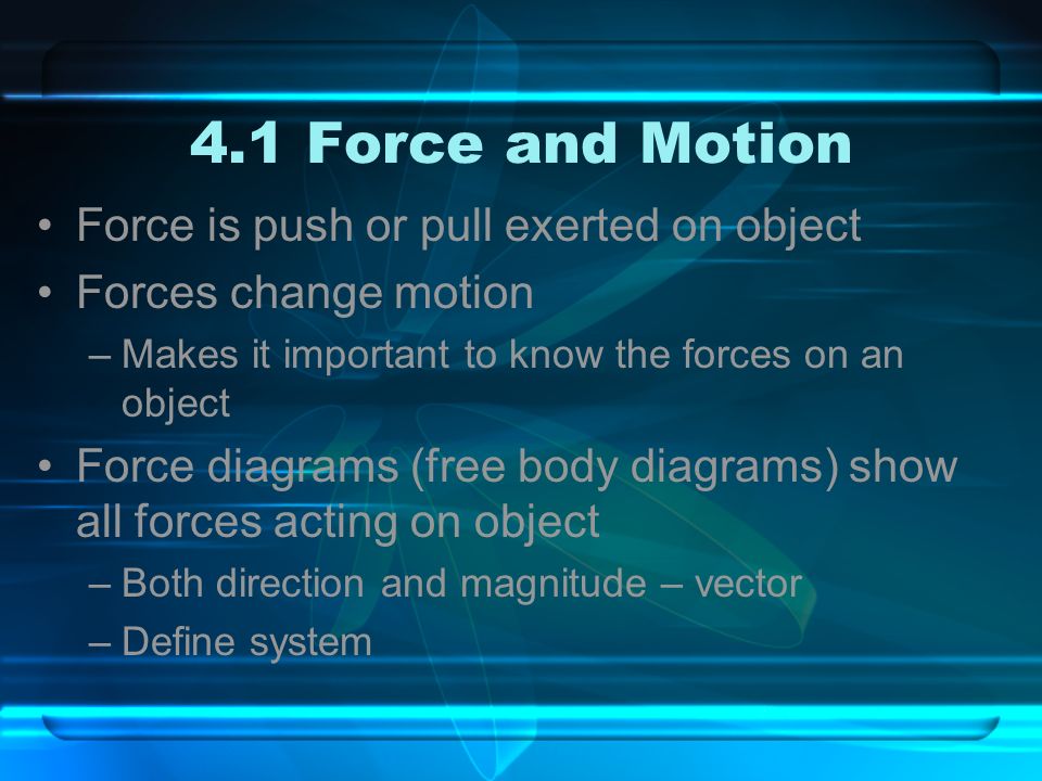 4.1 Force and Motion Force is push or pull exerted on object Forces change motion –Makes it important to know the forces on an object Force diagrams (free body diagrams) show all forces acting on object –Both direction and magnitude – vector –Define system