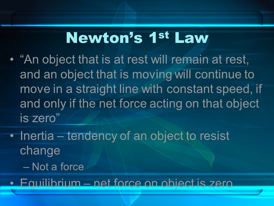 Newton’s 1 st Law An object that is at rest will remain at rest, and an object that is moving will continue to move in a straight line with constant speed, if and only if the net force acting on that object is zero Inertia – tendency of an object to resist change –Not a force Equilibrium – net force on object is zero