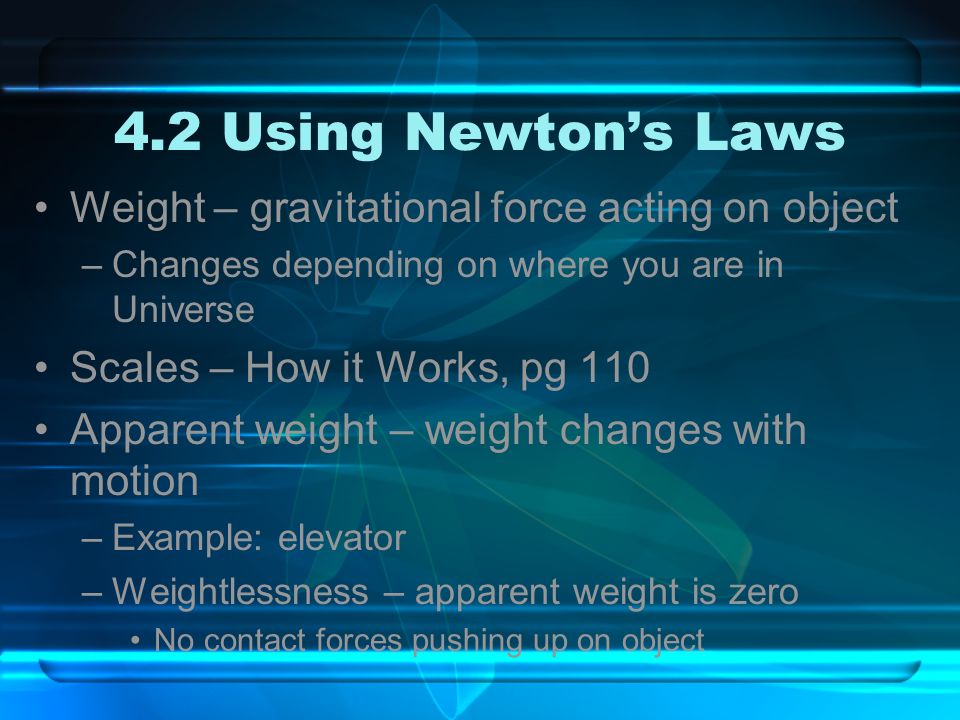 4.2 Using Newton’s Laws Weight – gravitational force acting on object –Changes depending on where you are in Universe Scales – How it Works, pg 110 Apparent weight – weight changes with motion –Example: elevator –Weightlessness – apparent weight is zero No contact forces pushing up on object