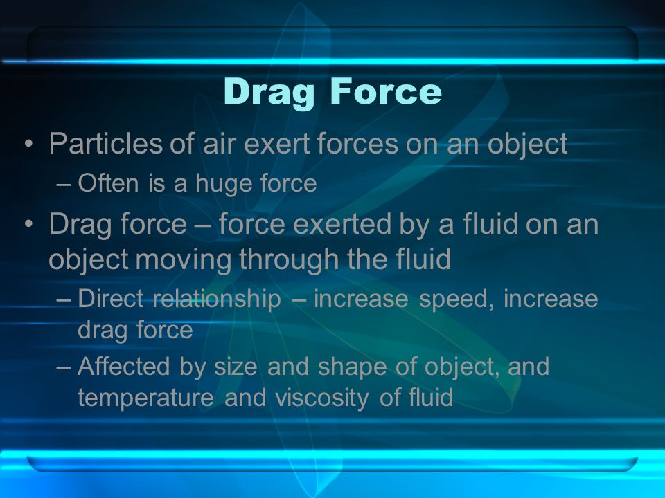 Drag Force Particles of air exert forces on an object –Often is a huge force Drag force – force exerted by a fluid on an object moving through the fluid –Direct relationship – increase speed, increase drag force –Affected by size and shape of object, and temperature and viscosity of fluid