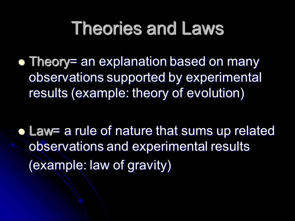 Theories and Laws Theory= an explanation based on many observations supported by experimental results (example: theory of evolution) Theory= an explanation based on many observations supported by experimental results (example: theory of evolution) Law= a rule of nature that sums up related observations and experimental results Law= a rule of nature that sums up related observations and experimental results (example: law of gravity) (example: law of gravity)