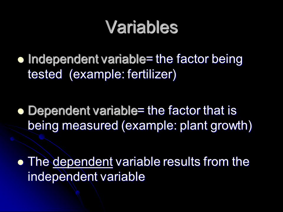 Variables Independent variable= the factor being tested (example: fertilizer) Independent variable= the factor being tested (example: fertilizer) Dependent variable= the factor that is being measured (example: plant growth) Dependent variable= the factor that is being measured (example: plant growth) The dependent variable results from the independent variable The dependent variable results from the independent variable