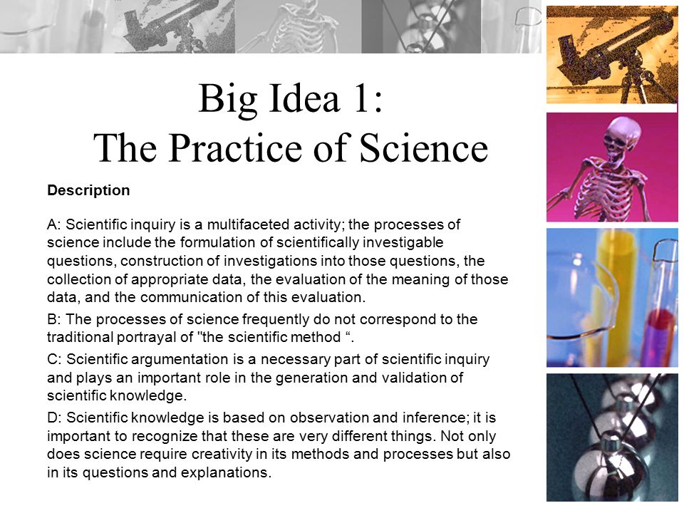 Big Idea 1: The Practice of Science Description A: Scientific inquiry is a multifaceted activity; the processes of science include the formulation of scientifically investigable questions, construction of investigations into those questions, the collection of appropriate data, the evaluation of the meaning of those data, and the communication of this evaluation.