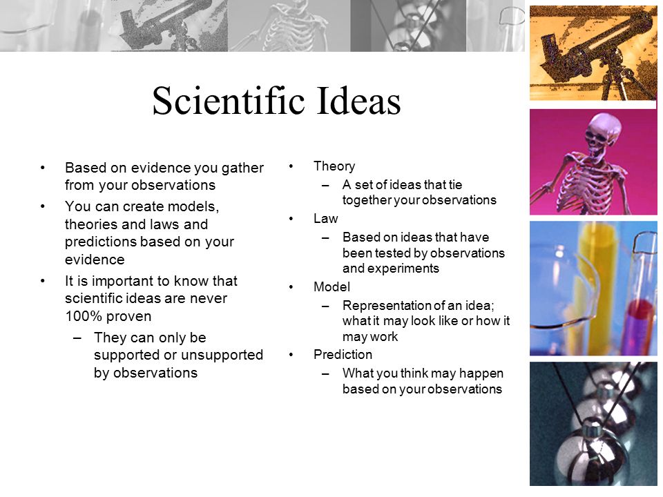 Scientific Ideas Based on evidence you gather from your observations You can create models, theories and laws and predictions based on your evidence It is important to know that scientific ideas are never 100% proven –They can only be supported or unsupported by observations Theory –A set of ideas that tie together your observations Law –Based on ideas that have been tested by observations and experiments Model –Representation of an idea; what it may look like or how it may work Prediction –What you think may happen based on your observations