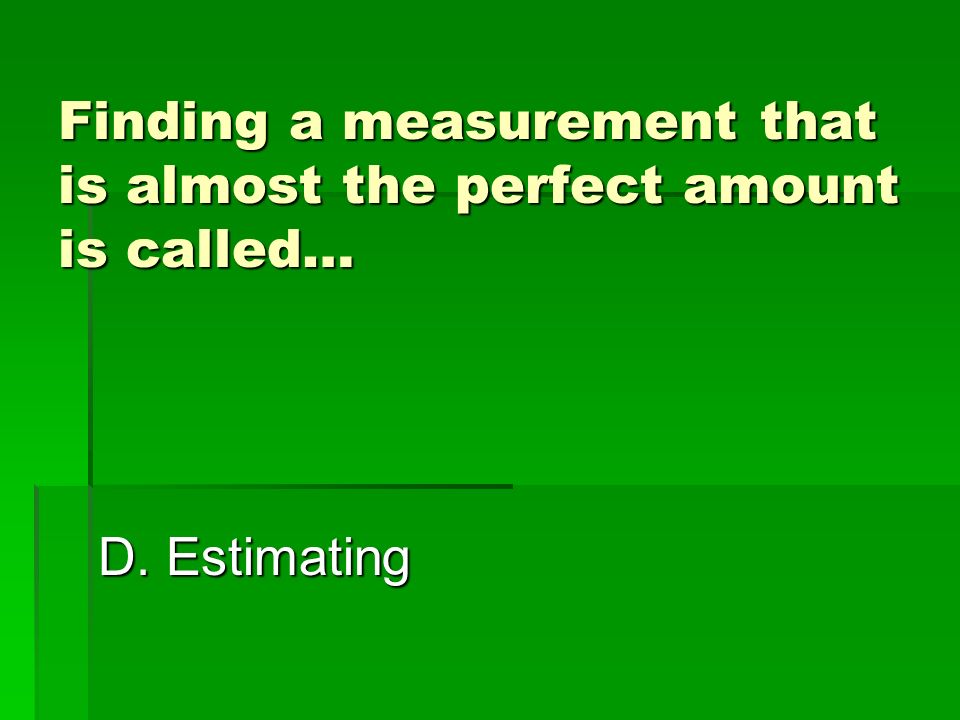 Finding a measurement that is almost the perfect amount is called… A. Investigating D. Estimating