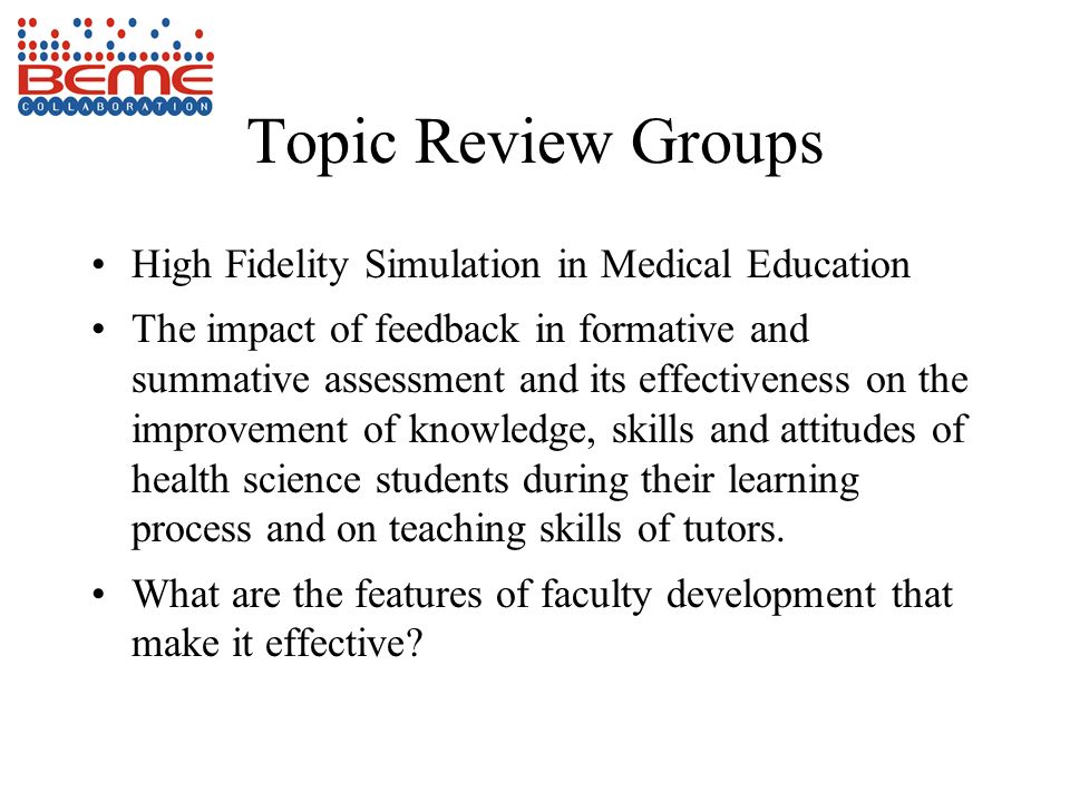 Topic Review Groups High Fidelity Simulation in Medical Education The impact of feedback in formative and summative assessment and its effectiveness on the improvement of knowledge, skills and attitudes of health science students during their learning process and on teaching skills of tutors.