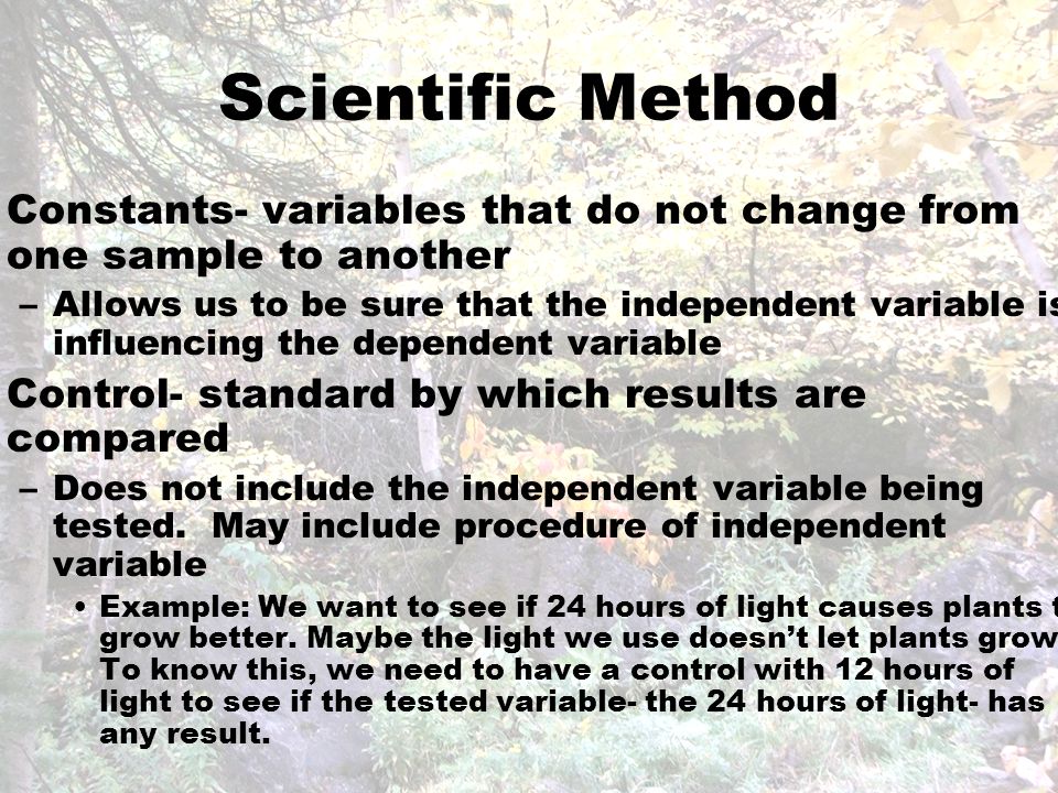 Scientific Method Constants- variables that do not change from one sample to another –Allows us to be sure that the independent variable is influencing the dependent variable Control- standard by which results are compared –Does not include the independent variable being tested.