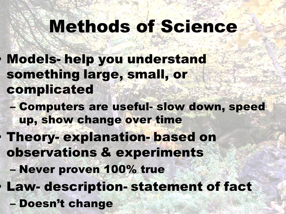 Methods of Science Models- help you understand something large, small, or complicated –Computers are useful- slow down, speed up, show change over time Theory- explanation- based on observations & experiments –Never proven 100% true Law- description- statement of fact –Doesn’t change