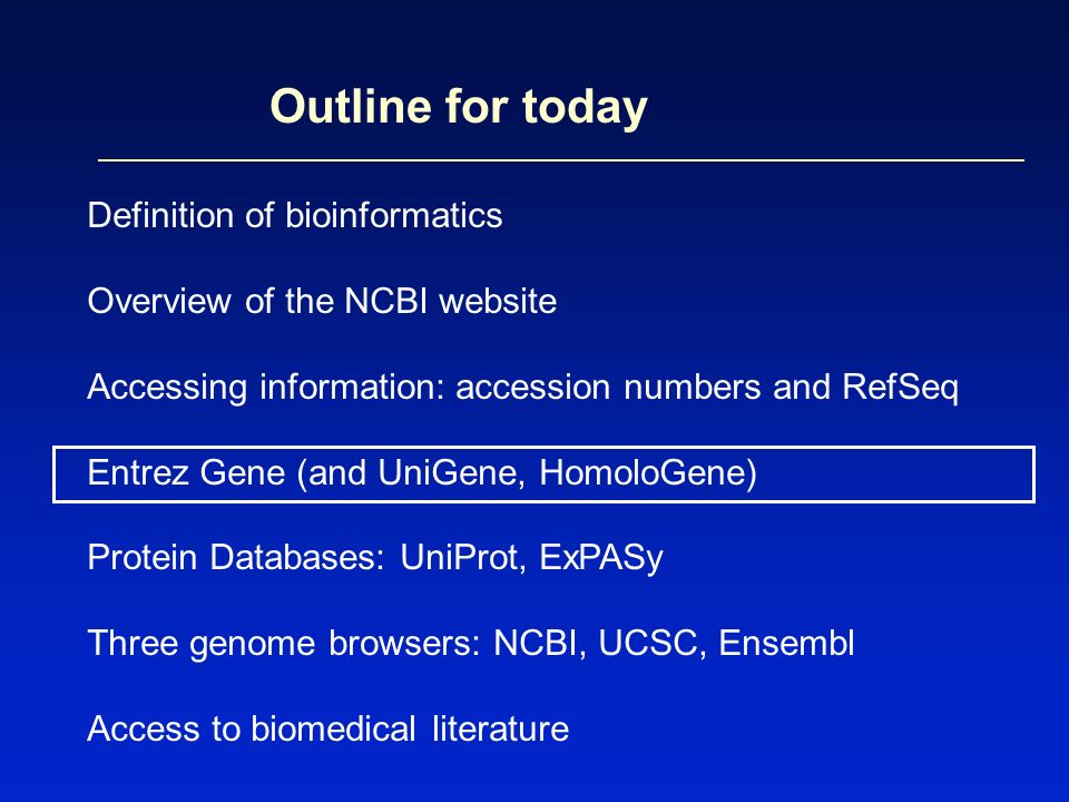Outline for today Definition of bioinformatics Overview of the NCBI website Accessing information: accession numbers and RefSeq Entrez Gene (and UniGene, HomoloGene) Protein Databases: UniProt, ExPASy Three genome browsers: NCBI, UCSC, Ensembl Access to biomedical literature