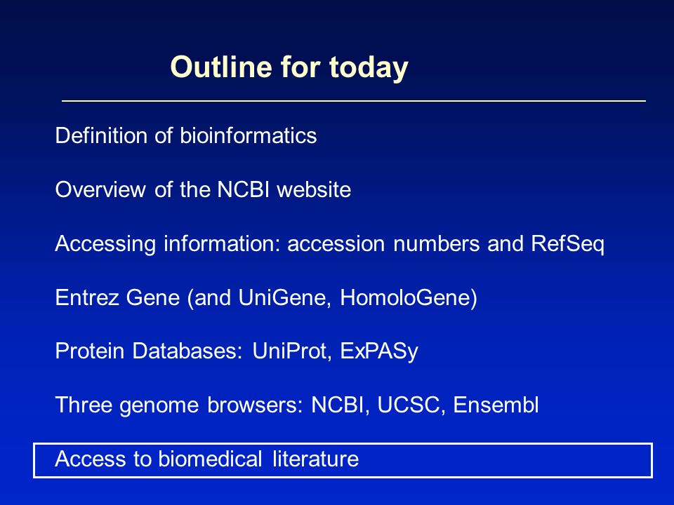 Outline for today Definition of bioinformatics Overview of the NCBI website Accessing information: accession numbers and RefSeq Entrez Gene (and UniGene, HomoloGene) Protein Databases: UniProt, ExPASy Three genome browsers: NCBI, UCSC, Ensembl Access to biomedical literature