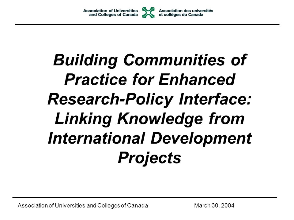 Building Communities of Practice for Enhanced Research-Policy Interface: Linking Knowledge from International Development Projects Association of Universities and Colleges of CanadaMarch 30, 2004