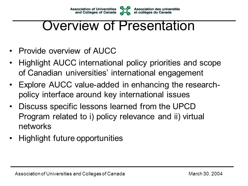 Overview of Presentation Provide overview of AUCC Highlight AUCC international policy priorities and scope of Canadian universities’ international engagement Explore AUCC value-added in enhancing the research- policy interface around key international issues Discuss specific lessons learned from the UPCD Program related to i) policy relevance and ii) virtual networks Highlight future opportunities Association of Universities and Colleges of CanadaMarch 30, 2004