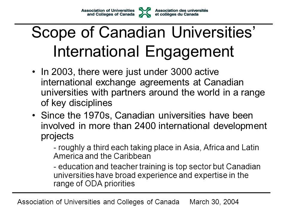 Scope of Canadian Universities’ International Engagement In 2003, there were just under 3000 active international exchange agreements at Canadian universities with partners around the world in a range of key disciplines Since the 1970s, Canadian universities have been involved in more than 2400 international development projects - roughly a third each taking place in Asia, Africa and Latin America and the Caribbean - education and teacher training is top sector but Canadian universities have broad experience and expertise in the range of ODA priorities Association of Universities and Colleges of CanadaMarch 30, 2004