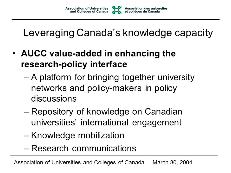 Leveraging Canada’s knowledge capacity AUCC value-added in enhancing the research-policy interface –A platform for bringing together university networks and policy-makers in policy discussions –Repository of knowledge on Canadian universities’ international engagement –Knowledge mobilization –Research communications Association of Universities and Colleges of CanadaMarch 30, 2004