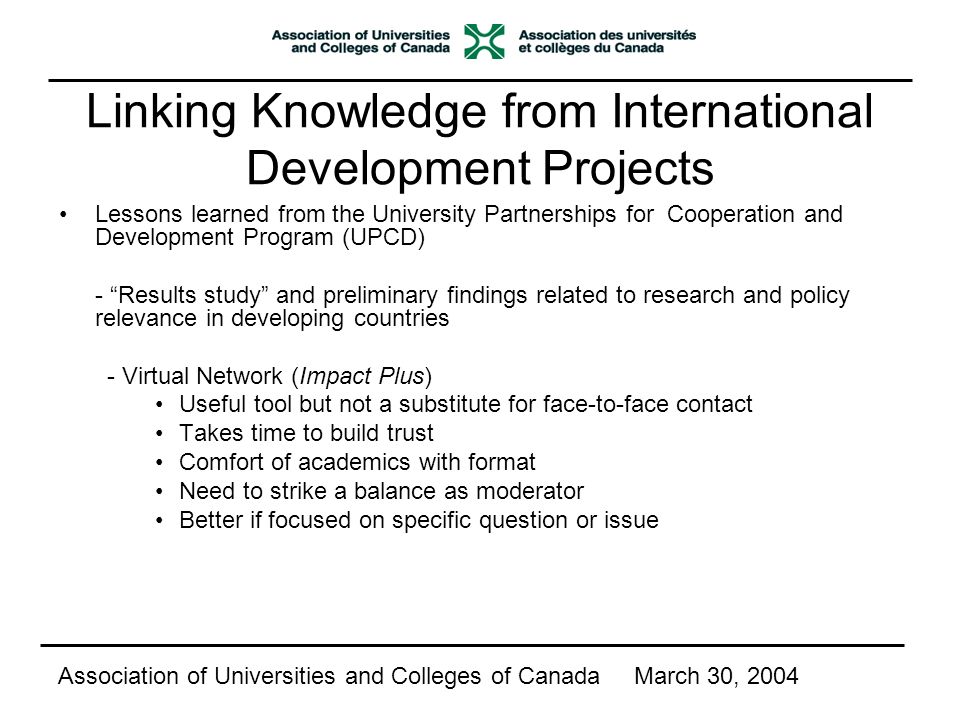 Linking Knowledge from International Development Projects Lessons learned from the University Partnerships for Cooperation and Development Program (UPCD) - Results study and preliminary findings related to research and policy relevance in developing countries - Virtual Network (Impact Plus) Useful tool but not a substitute for face-to-face contact Takes time to build trust Comfort of academics with format Need to strike a balance as moderator Better if focused on specific question or issue Association of Universities and Colleges of CanadaMarch 30, 2004