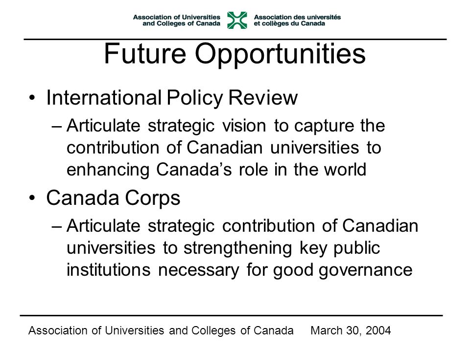 Future Opportunities International Policy Review –Articulate strategic vision to capture the contribution of Canadian universities to enhancing Canada’s role in the world Canada Corps –Articulate strategic contribution of Canadian universities to strengthening key public institutions necessary for good governance Association of Universities and Colleges of CanadaMarch 30, 2004
