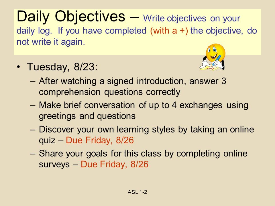 ASL 1-2 Objectives Tuesday, 8/23: –After watching a signed introduction, answer 3 comprehension questions correctly –Make brief conversation of up to 4 exchanges using greetings and questions –Discover your own learning styles by taking an online quiz – Due Friday, 8/26 –Share your goals for this class by completing online surveys – Due Friday, 8/26 Daily Objectives – Write objectives on your daily log.