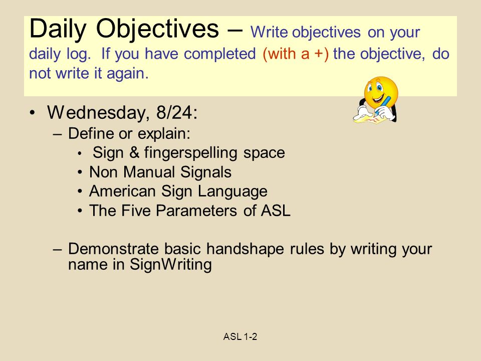 ASL 1-2 Objectives Wednesday, 8/24: –Define or explain: Sign & fingerspelling space Non Manual Signals American Sign Language The Five Parameters of ASL –Demonstrate basic handshape rules by writing your name in SignWriting Daily Objectives – Write objectives on your daily log.