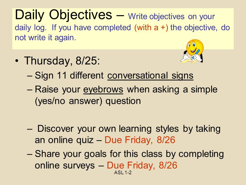 ASL 1-2 Objectives Thursday, 8/25: –Sign 11 different conversational signs –Raise your eyebrows when asking a simple (yes/no answer) question – Discover your own learning styles by taking an online quiz – Due Friday, 8/26 –Share your goals for this class by completing online surveys – Due Friday, 8/26 Daily Objectives – Write objectives on your daily log.