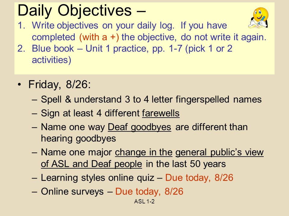 ASL 1-2 Objectives Friday, 8/26: –Spell & understand 3 to 4 letter fingerspelled names –Sign at least 4 different farewells –Name one way Deaf goodbyes are different than hearing goodbyes –Name one major change in the general public’s view of ASL and Deaf people in the last 50 years –Learning styles online quiz – Due today, 8/26 –Online surveys – Due today, 8/26 Daily Objectives – 1.Write objectives on your daily log.