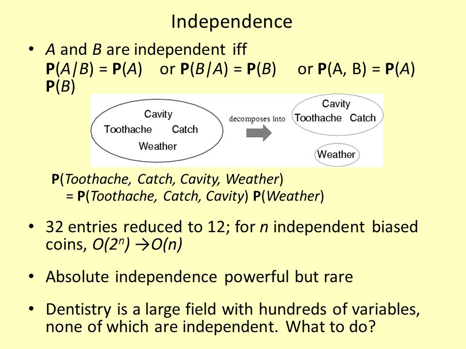 Independence A and B are independent iff P(A|B) = P(A) or P(B|A) = P(B) or P(A, B) = P(A) P(B) P(Toothache, Catch, Cavity, Weather) = P(Toothache, Catch, Cavity) P(Weather) 32 entries reduced to 12; for n independent biased coins, O(2 n ) →O(n) Absolute independence powerful but rare Dentistry is a large field with hundreds of variables, none of which are independent.