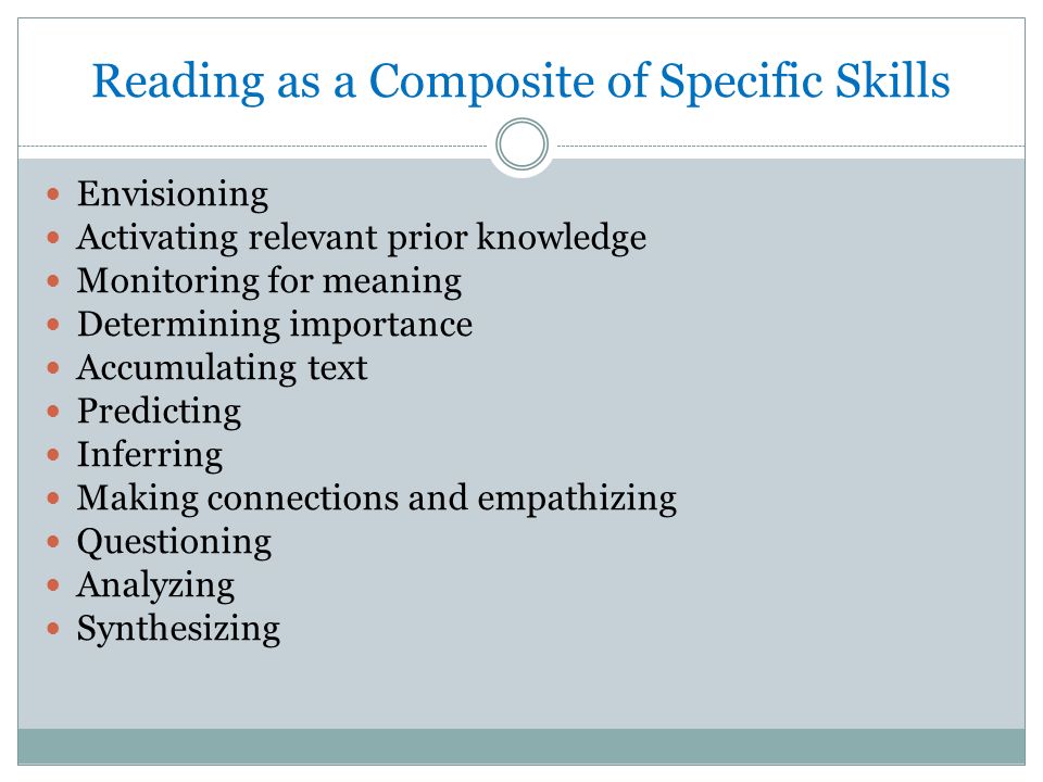 Reading as a Composite of Specific Skills Envisioning Activating relevant prior knowledge Monitoring for meaning Determining importance Accumulating text Predicting Inferring Making connections and empathizing Questioning Analyzing Synthesizing