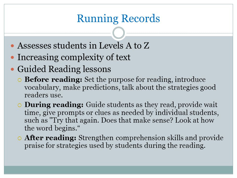 Running Records Assesses students in Levels A to Z Increasing complexity of text Guided Reading lessons  Before reading: Set the purpose for reading, introduce vocabulary, make predictions, talk about the strategies good readers use.