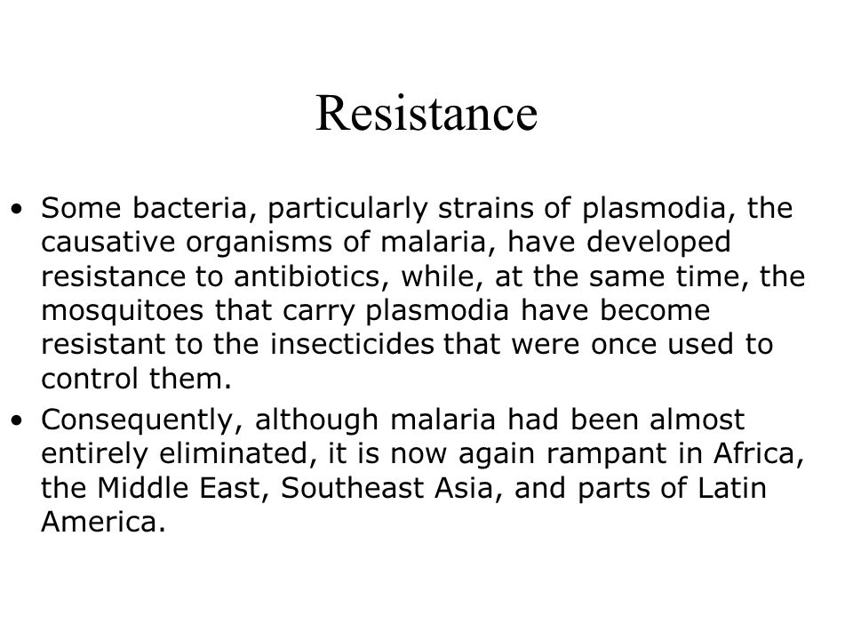 Resistance Some bacteria, particularly strains of plasmodia, the causative organisms of malaria, have developed resistance to antibiotics, while, at the same time, the mosquitoes that carry plasmodia have become resistant to the insecticides that were once used to control them.