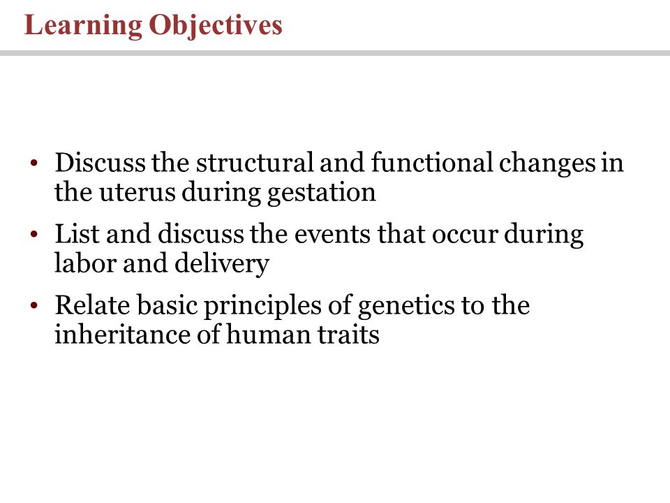 Learning Objectives Discuss the structural and functional changes in the uterus during gestation List and discuss the events that occur during labor and delivery Relate basic principles of genetics to the inheritance of human traits