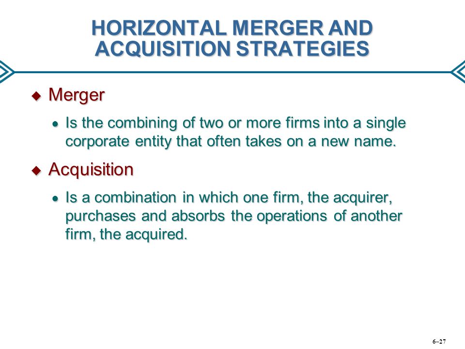 HORIZONTAL MERGER AND ACQUISITION STRATEGIES  Merger ● Is the combining of two or more firms into a single corporate entity that often takes on a new name.