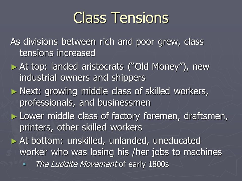 Class Tensions As divisions between rich and poor grew, class tensions increased ► At top: landed aristocrats ( Old Money ), new industrial owners and shippers ► Next: growing middle class of skilled workers, professionals, and businessmen ► Lower middle class of factory foremen, draftsmen, printers, other skilled workers ► At bottom: unskilled, unlanded, uneducated worker who was losing his /her jobs to machines  The Luddite Movement of early 1800s