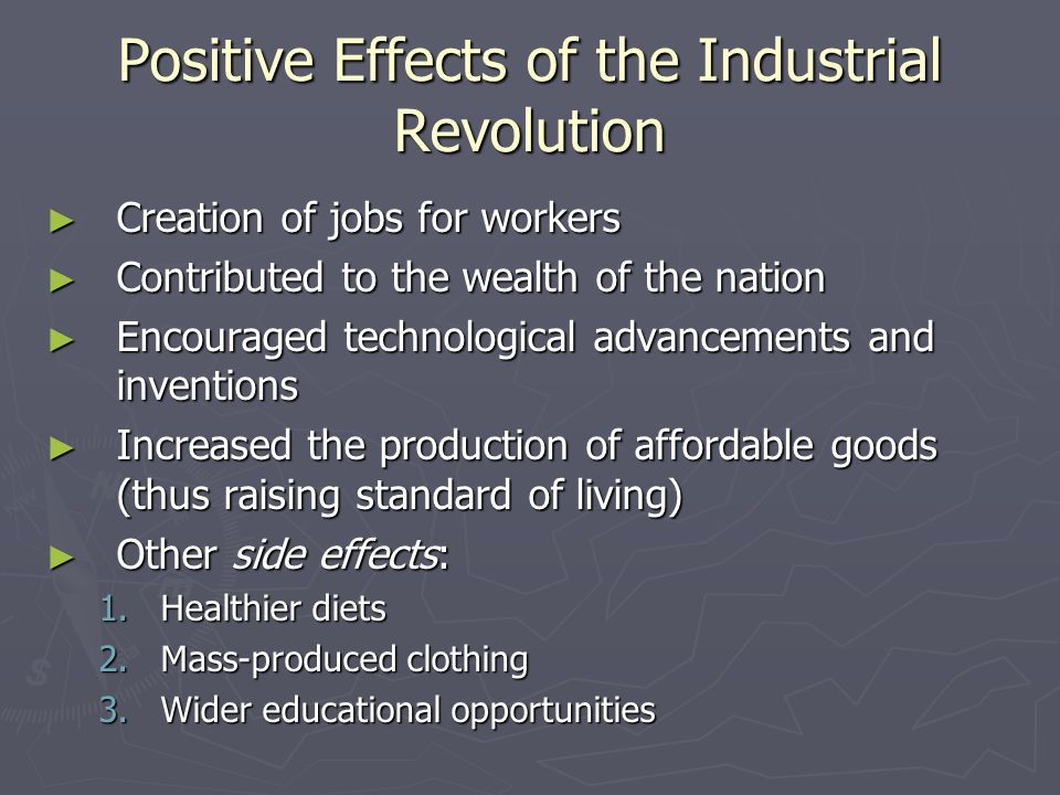 Positive Effects of the Industrial Revolution ► Creation of jobs for workers ► Contributed to the wealth of the nation ► Encouraged technological advancements and inventions ► Increased the production of affordable goods (thus raising standard of living) ► Other side effects: 1.Healthier diets 2.Mass-produced clothing 3.Wider educational opportunities