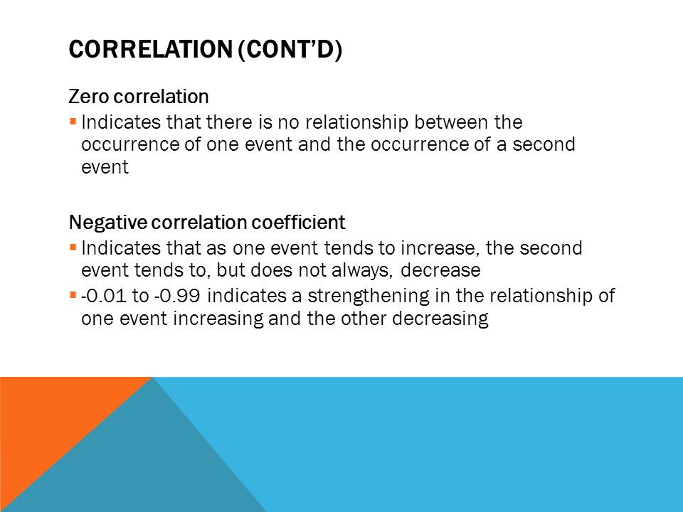 CORRELATION (CONT’D) Zero correlation  Indicates that there is no relationship between the occurrence of one event and the occurrence of a second event Negative correlation coefficient  Indicates that as one event tends to increase, the second event tends to, but does not always, decrease  to indicates a strengthening in the relationship of one event increasing and the other decreasing