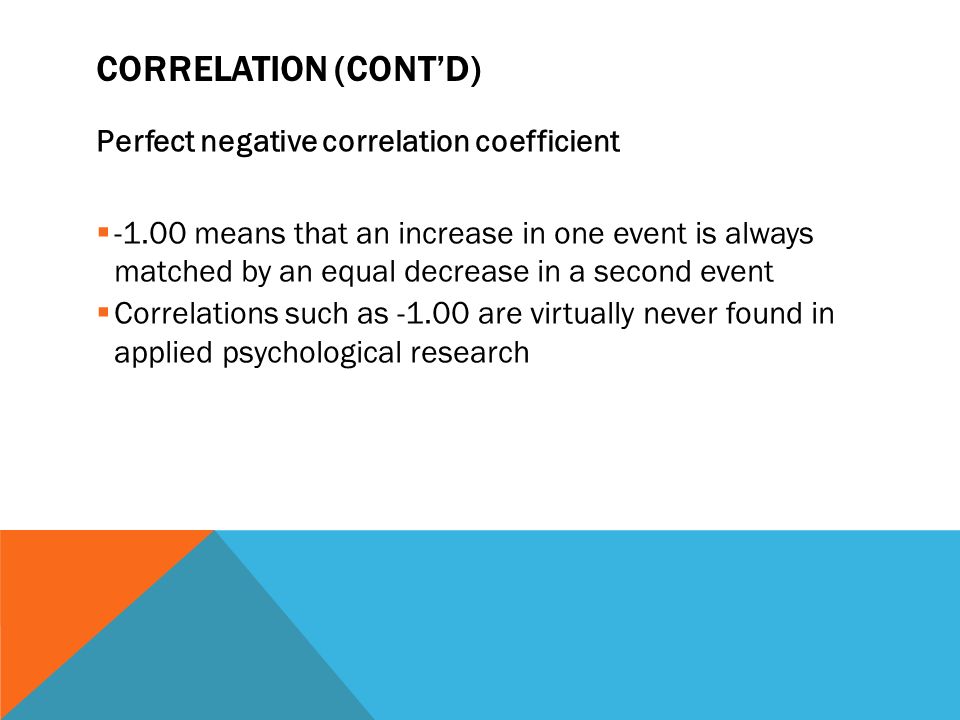 CORRELATION (CONT’D) Perfect negative correlation coefficient  means that an increase in one event is always matched by an equal decrease in a second event  Correlations such as are virtually never found in applied psychological research