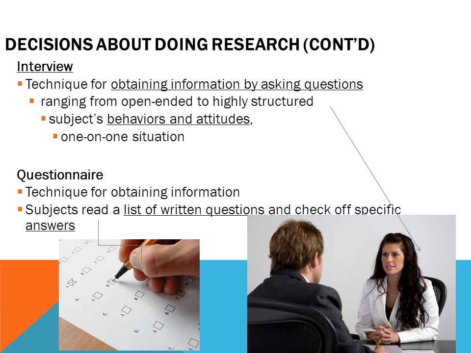 DECISIONS ABOUT DOING RESEARCH (CONT’D) Interview  Technique for obtaining information by asking questions  ranging from open-ended to highly structured  subject’s behaviors and attitudes,  one-on-one situation Questionnaire  Technique for obtaining information  Subjects read a list of written questions and check off specific answers