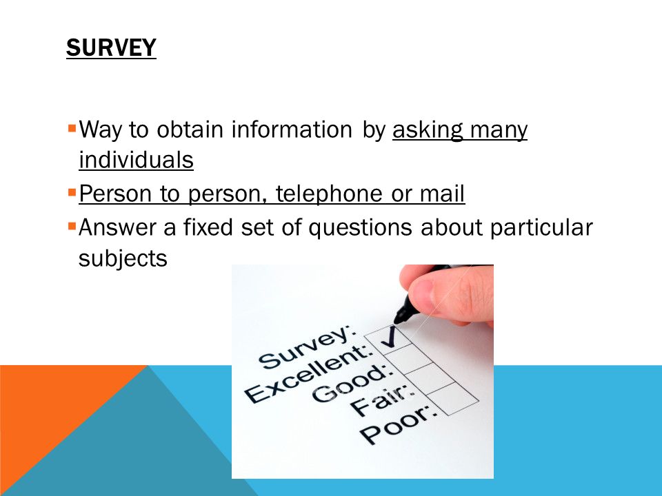 SURVEY  Way to obtain information by asking many individuals  Person to person, telephone or mail  Answer a fixed set of questions about particular subjects