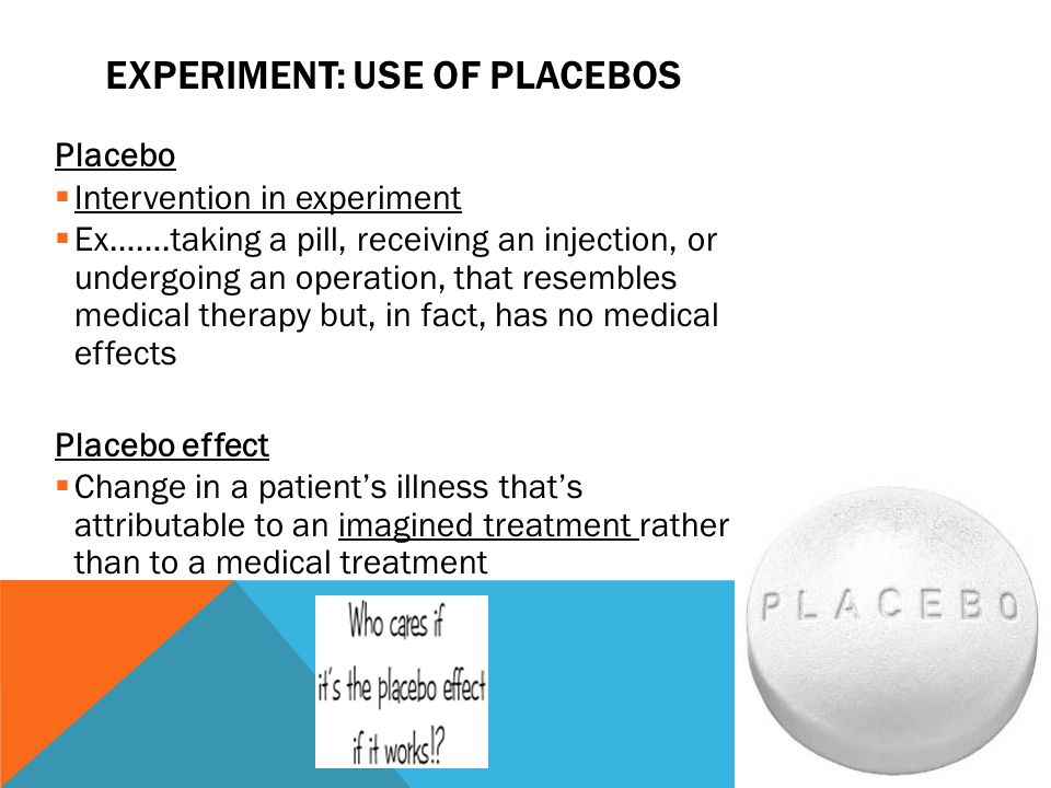 EXPERIMENT: USE OF PLACEBOS Placebo  Intervention in experiment  Ex…….taking a pill, receiving an injection, or undergoing an operation, that resembles medical therapy but, in fact, has no medical effects Placebo effect  Change in a patient’s illness that’s attributable to an imagined treatment rather than to a medical treatment