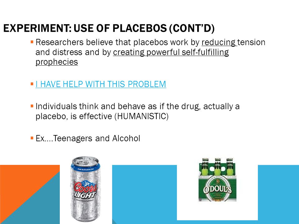 EXPERIMENT: USE OF PLACEBOS (CONT’D)  Researchers believe that placebos work by reducing tension and distress and by creating powerful self-fulfilling prophecies  I HAVE HELP WITH THIS PROBLEM  Individuals think and behave as if the drug, actually a placebo, is effective (HUMANISTIC)  Ex….Teenagers and Alcohol
