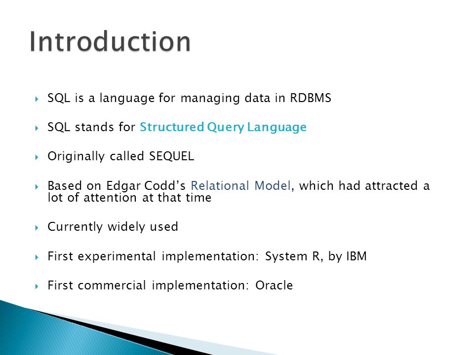 SQL is a language for managing data in RDBMS  SQL stands for Structured Query Language  Originally called SEQUEL  Based on Edgar Codd’s Relational Model, which had attracted a lot of attention at that time  Currently widely used  First experimental implementation: System R, by IBM  First commercial implementation: Oracle