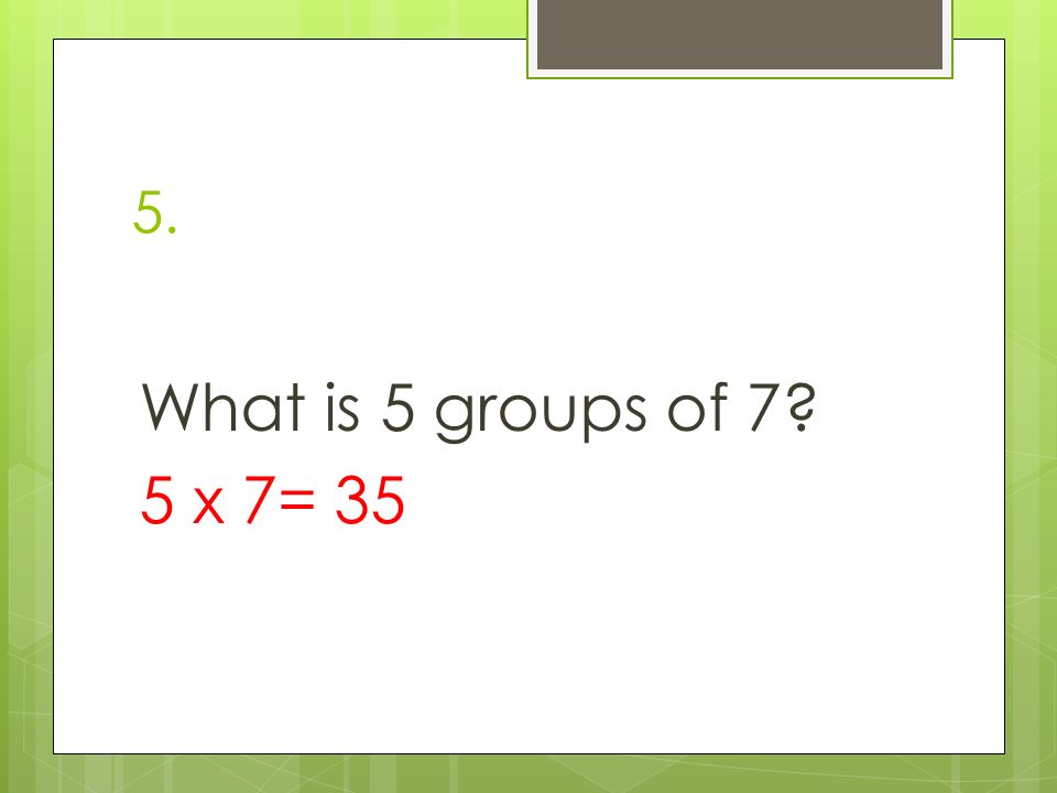 5. What is 5 groups of 7 5 x 7= 35