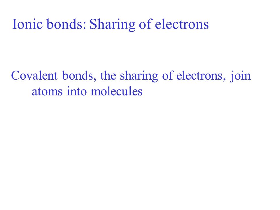 Ionic bonds: Sharing of electrons Covalent bonds, the sharing of electrons, join atoms into molecules