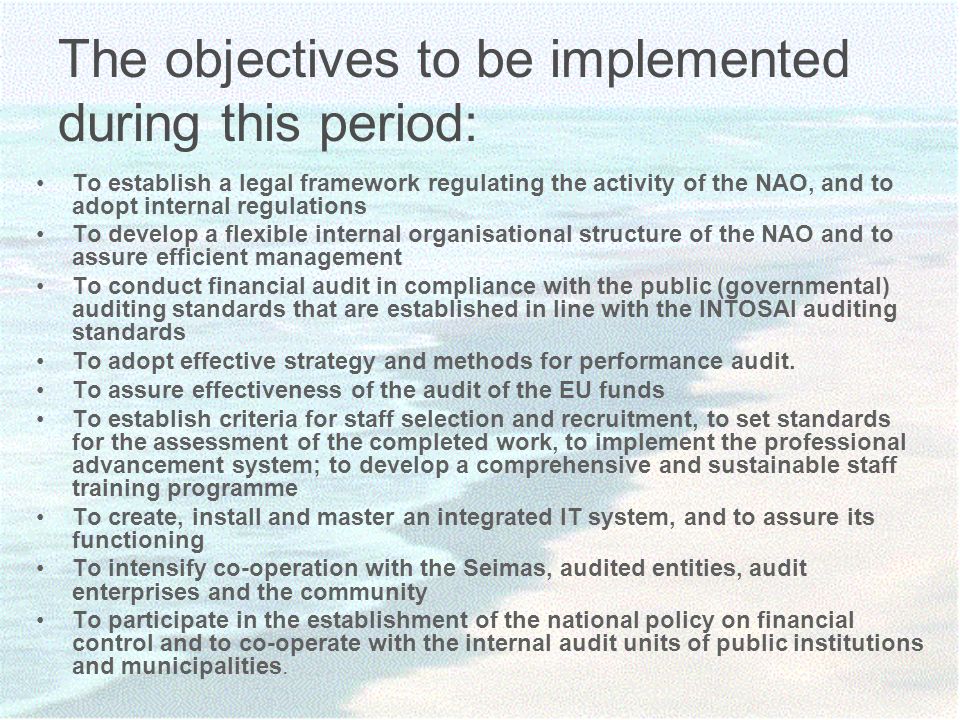 The objectives to be implemented during this period: To establish a legal framework regulating the activity of the NAO, and to adopt internal regulations To develop a flexible internal organisational structure of the NAO and to assure efficient management To conduct financial audit in compliance with the public (governmental) auditing standards that are established in line with the INTOSAI auditing standards To adopt effective strategy and methods for performance audit.