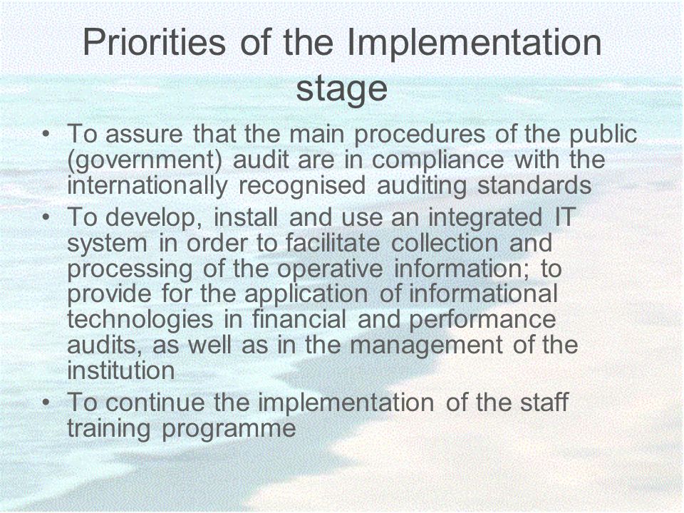 Priorities of the Implementation stage To assure that the main procedures of the public (government) audit are in compliance with the internationally recognised auditing standards To develop, install and use an integrated IT system in order to facilitate collection and processing of the operative information; to provide for the application of informational technologies in financial and performance audits, as well as in the management of the institution To continue the implementation of the staff training programme