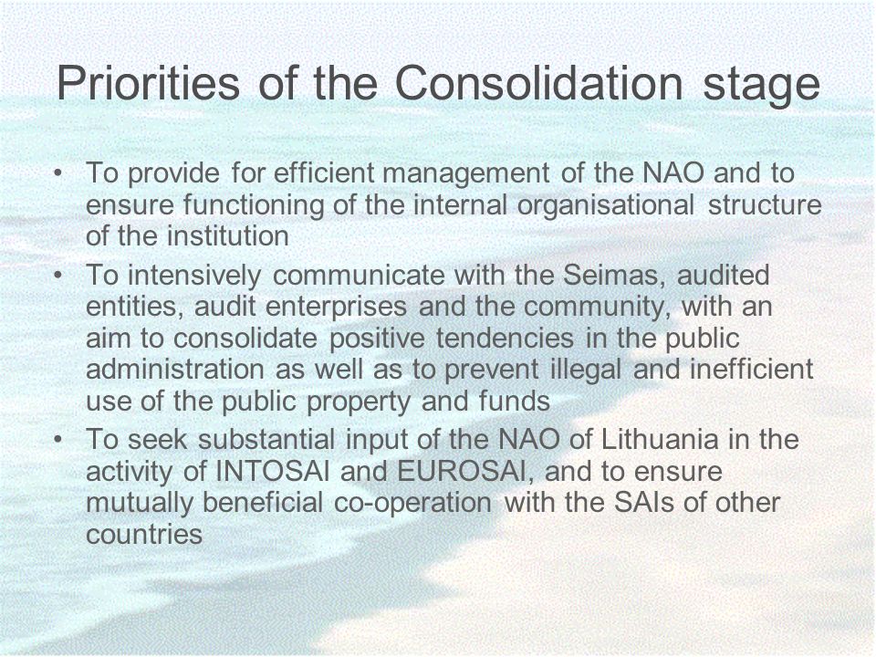 Priorities of the Consolidation stage To provide for efficient management of the NAO and to ensure functioning of the internal organisational structure of the institution To intensively communicate with the Seimas, audited entities, audit enterprises and the community, with an aim to consolidate positive tendencies in the public administration as well as to prevent illegal and inefficient use of the public property and funds To seek substantial input of the NAO of Lithuania in the activity of INTOSAI and EUROSAI, and to ensure mutually beneficial co-operation with the SAIs of other countries