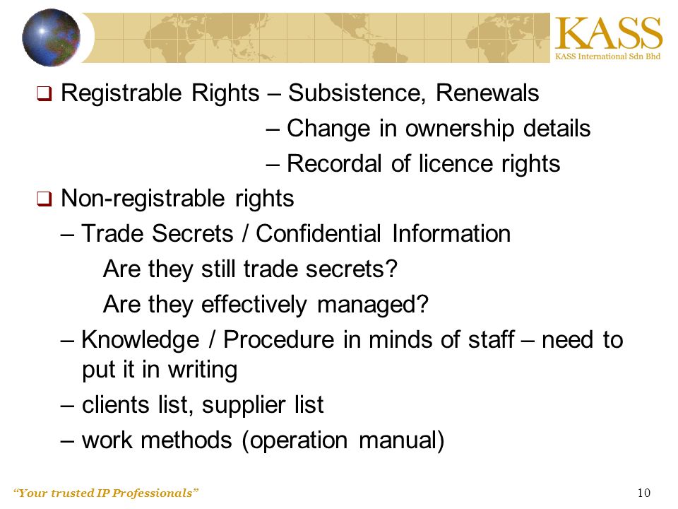 Your trusted IP Professionals 10  Registrable Rights – Subsistence, Renewals – Change in ownership details – Recordal of licence rights  Non-registrable rights – Trade Secrets / Confidential Information Are they still trade secrets.